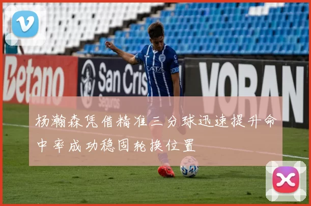 杨瀚森凭借精准三分球迅速提升命中率成功稳固轮换位置