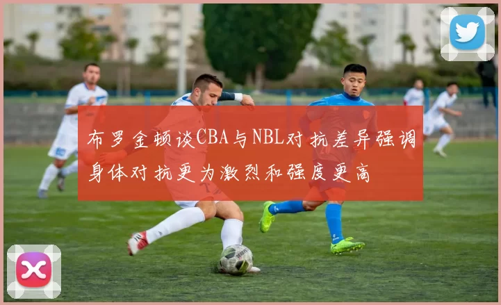 布罗金顿谈CBA与NBL对抗差异强调身体对抗更为激烈和强度更高